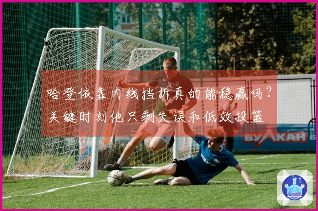哈登依靠内线挡拆真的能稳赢吗？关键时刻他只剩失误和低效投篮