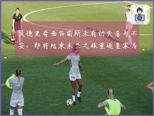 莫德里奇面临前所未有的失落与不安，即将结束米兰之旅重返皇家马德里