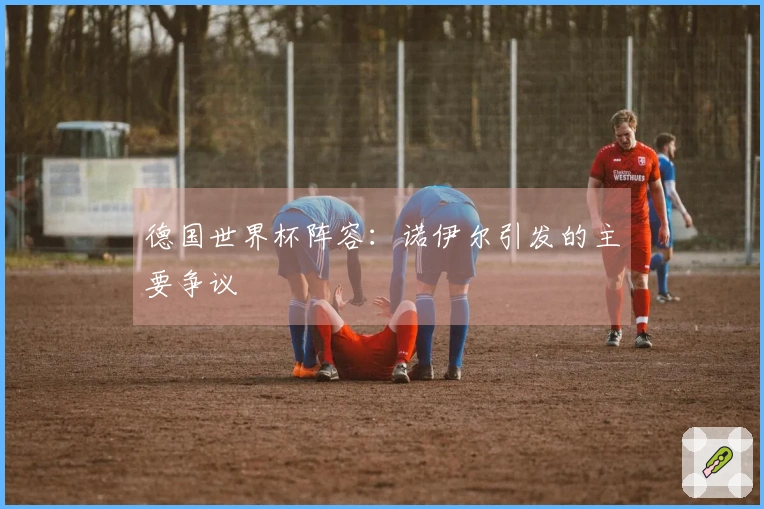 德国世界杯阵容：诺伊尔引发的主要争议
