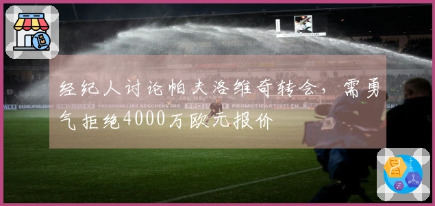 经纪人讨论帕夫洛维奇转会，需勇气拒绝4000万欧元报价