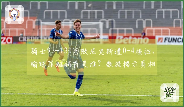 骑士93-130惨败尼克斯遭0-4横扫,输球罪魁祸首是谁?数据揭示真相